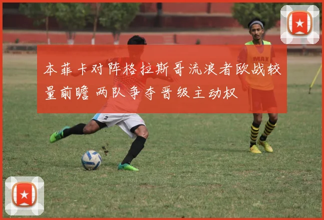 本菲卡对阵格拉斯哥流浪者欧战较量前瞻 两队争夺晋级主动权