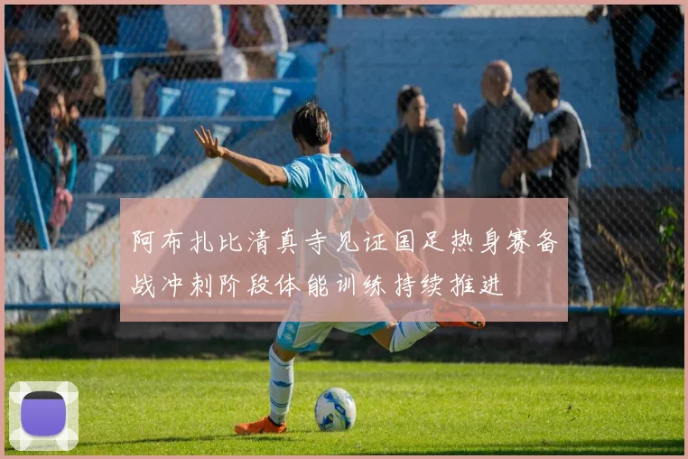 阿布扎比清真寺见证国足热身赛备战冲刺阶段体能训练持续推进
