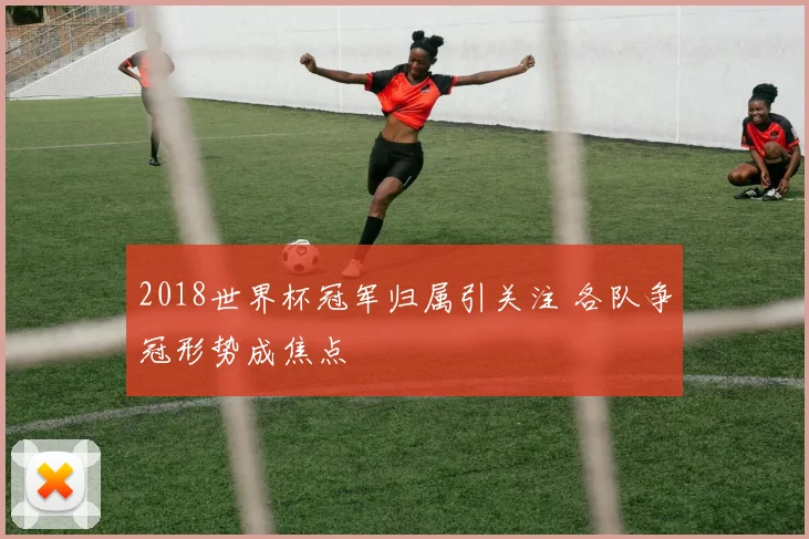 2018世界杯冠军归属引关注 各队争冠形势成焦点