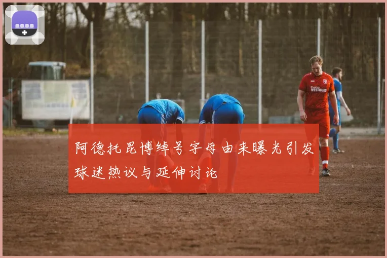 阿德托昆博绰号字母由来曝光引发球迷热议与延伸讨论