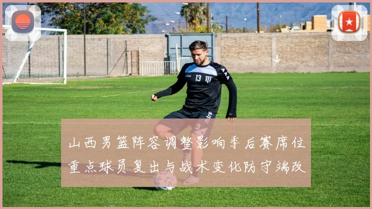 山西男篮阵容调整影响季后赛席位重点球员复出与战术变化防守端改进