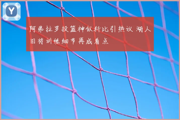 阿弗拉罗投篮神似科比引热议 湖人旧将训练细节再成看点