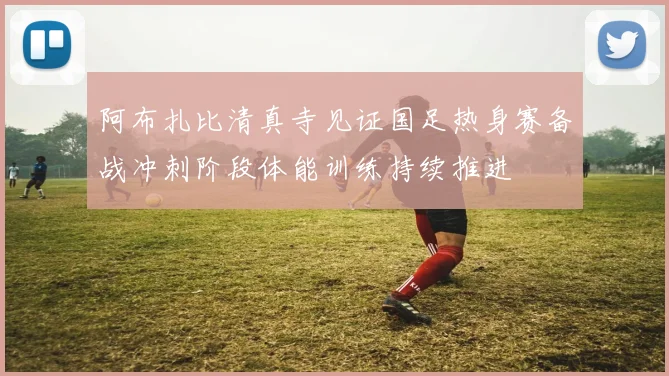 阿布扎比清真寺见证国足热身赛备战冲刺阶段体能训练持续推进