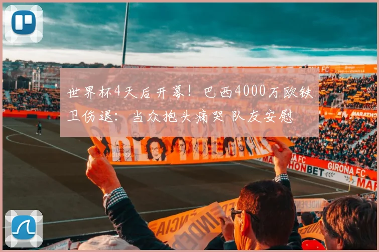 世界杯4天后开幕！巴西4000万欧铁卫伤退：当众抱头痛哭 队友安慰