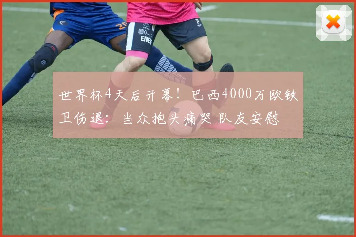 世界杯4天后开幕！巴西4000万欧铁卫伤退：当众抱头痛哭 队友安慰