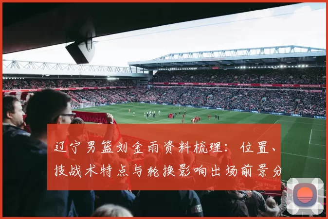 辽宁男篮刘金雨资料梳理：位置、技战术特点与轮换影响出场前景分析