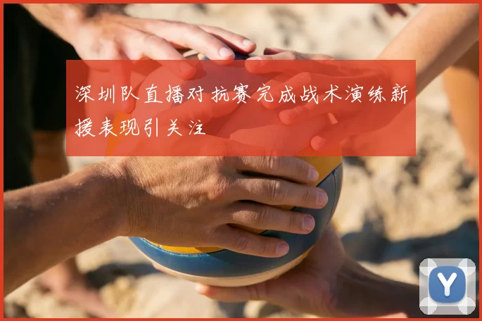 深圳队直播对抗赛完成战术演练新援表现引关注