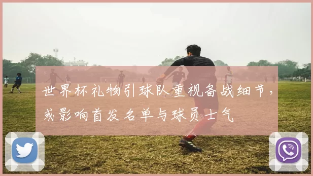 世界杯礼物引球队重视备战细节，或影响首发名单与球员士气