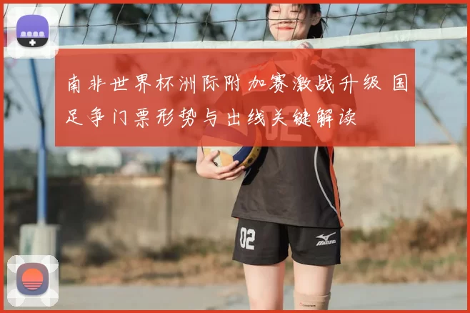 南非世界杯洲际附加赛激战升级 国足争门票形势与出线关键解读