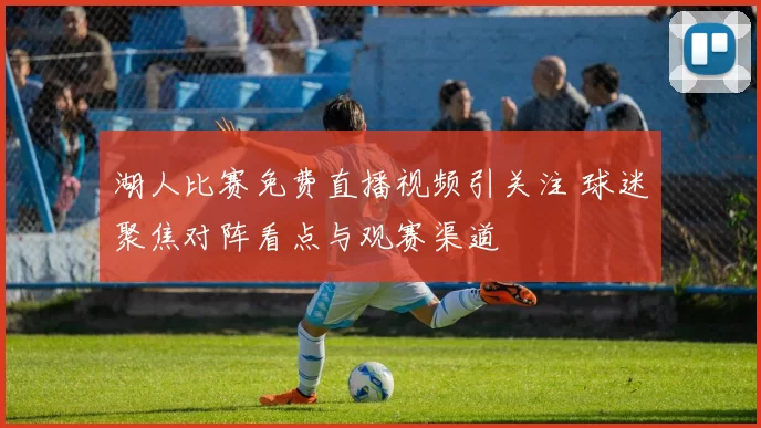 湖人比赛免费直播视频引关注 球迷聚焦对阵看点与观赛渠道