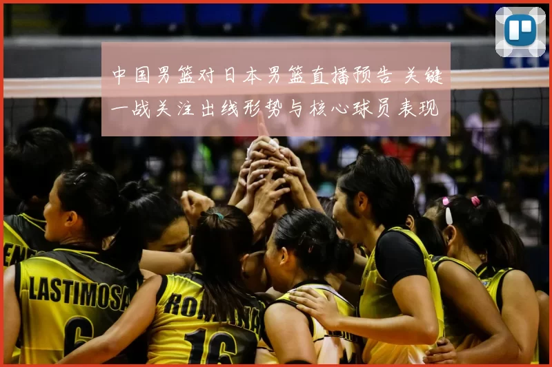 中国男篮对日本男篮直播预告 关键一战关注出线形势与核心球员表现