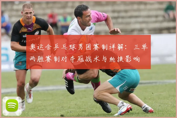 奥运会乒乓球男团赛制详解：三单两胜赛制对夺冠战术与轮换影响