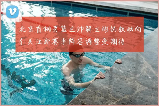 北京首钢男篮主帅解立彬执教动向引关注新赛季阵容调整受期待