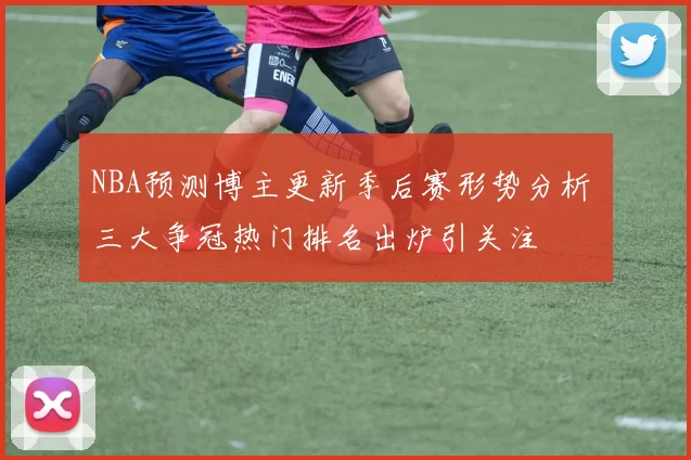 NBA预测博主更新季后赛形势分析 三大争冠热门排名出炉引关注