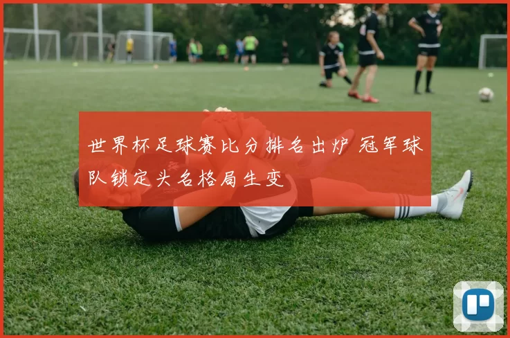 世界杯足球赛比分排名出炉 冠军球队锁定头名格局生变