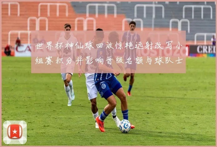 世界杯神仙球回放惊艳远射改写小组赛积分并影响晋级名额与球队士气