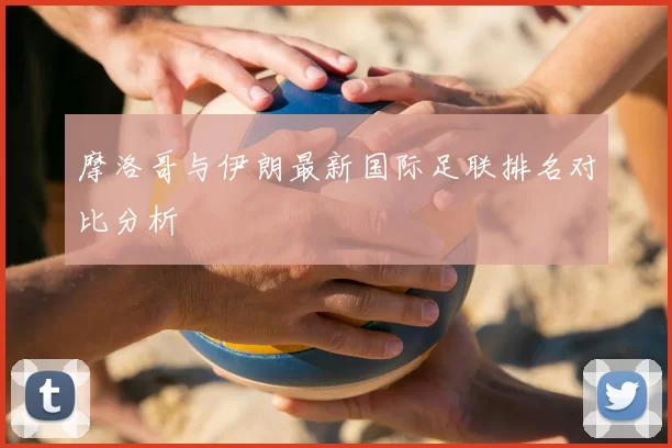 摩洛哥与伊朗最新国际足联排名对比分析