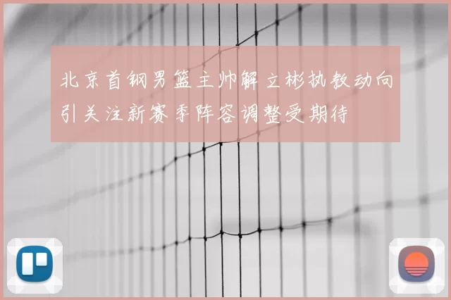 北京首钢男篮主帅解立彬执教动向引关注新赛季阵容调整受期待