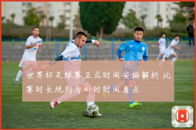 世界杯足球赛正式时间安排解析 比赛时长规则与补时时间看点
