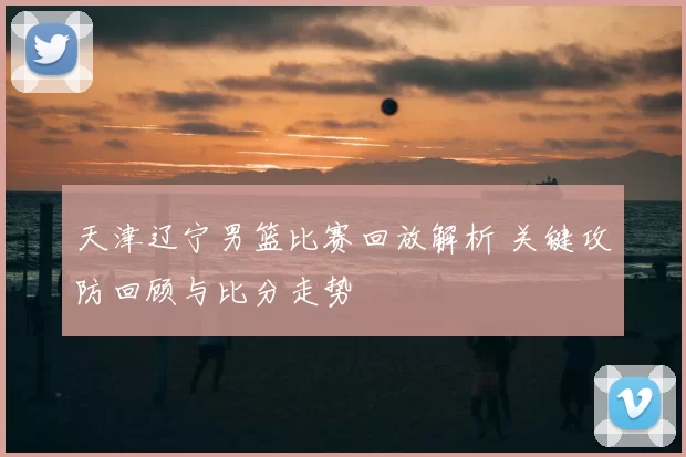天津辽宁男篮比赛回放解析 关键攻防回顾与比分走势