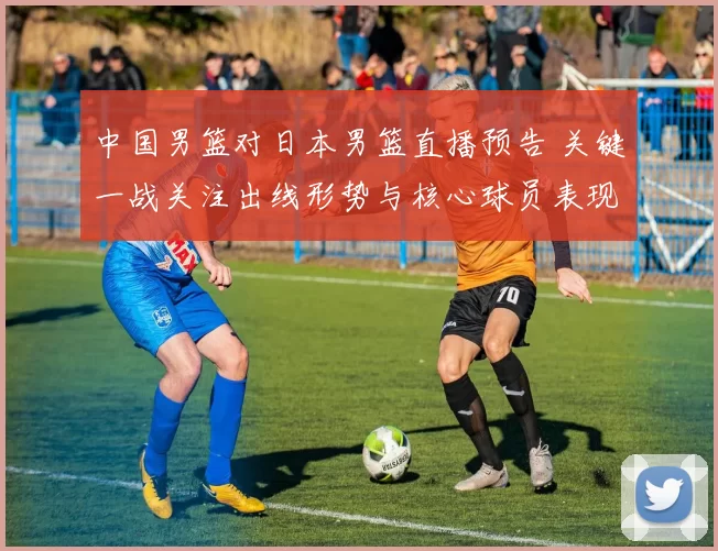中国男篮对日本男篮直播预告 关键一战关注出线形势与核心球员表现