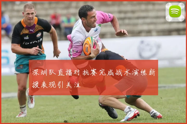 深圳队直播对抗赛完成战术演练新援表现引关注