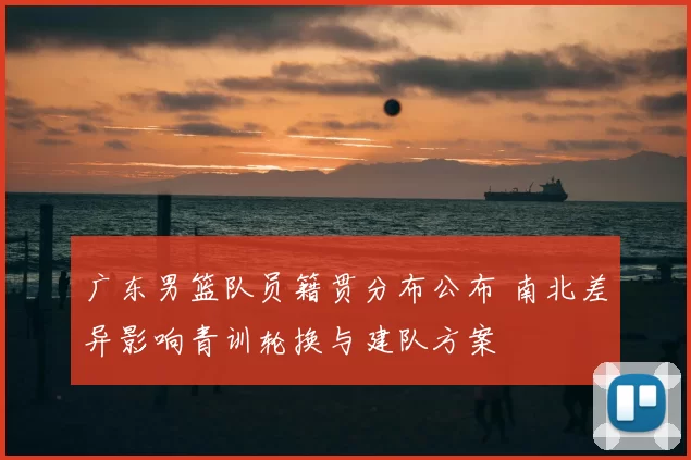 广东男篮队员籍贯分布公布 南北差异影响青训轮换与建队方案