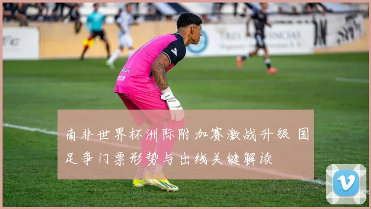 南非世界杯洲际附加赛激战升级 国足争门票形势与出线关键解读