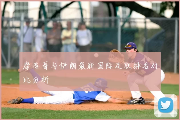摩洛哥与伊朗最新国际足联排名对比分析